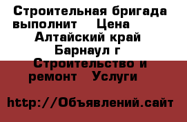 Строительная бригада выполнит. › Цена ­ 500 - Алтайский край, Барнаул г. Строительство и ремонт » Услуги   